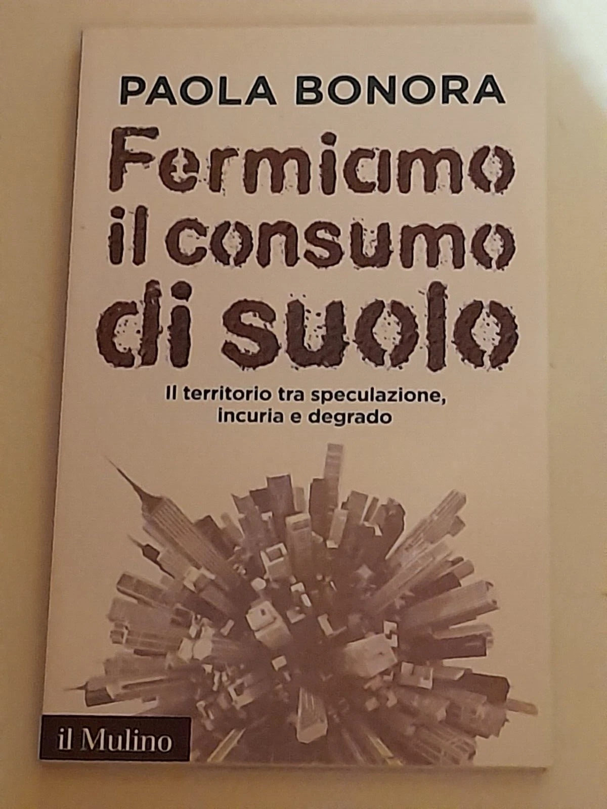 FERMIAMO IL CONSUMO DI SUOLO. PAOLA BONORA. SOCIETA' EDITRICE IL MULINO. COLLANA: IL MULINO CONTEMPORANEA. 1° EDIZIONE 2015.