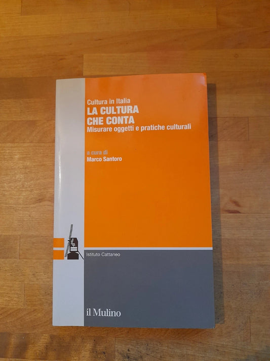 LA CULTURA CHE CONTA. MISURARE OGGETTI E PRATICHE CULTURALI. MARCO SANTORO. SOCIETA' EDITRICE IL MULINO. COLLANA: CULTURA IN ITALIA. 1° EDIZIONE 2014.